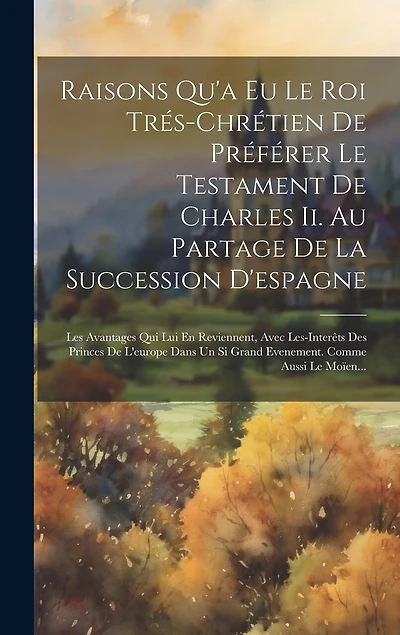 Raisons Qu'a Eu Le Roi Trés-chrétien De Préférer Le Testament De Charles Ii. Au Partage De La Succession D'espagne: Les Avantages Qui Lui En Reviennent, Avec Les-interêts Des Princes De L'europe Dans Un Si Grand Evenement. Comme Aussi Le Moïen...