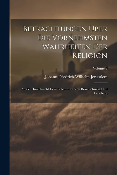 Betrachtungen Über Die Vornehmsten Wahrheiten Der Religion: An Se. Durchlaucht Dem Erbprinzen Von Braunschweig Und Lüneburg; Volume 3