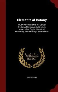 Elements of Botany: Or, an Introduction to the Sexual System Linnaeus; Which Is Annexed English Botanical Dict