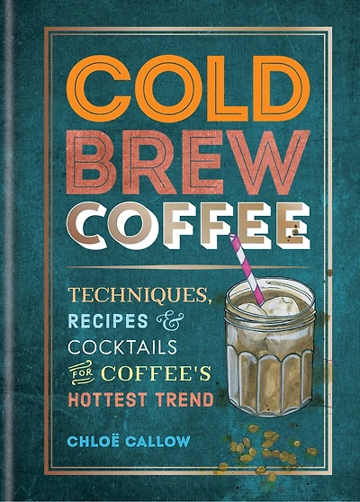 Cold Brew Coffee: Techniques, Recipes & Cocktails For Coffee's Hottest Trend