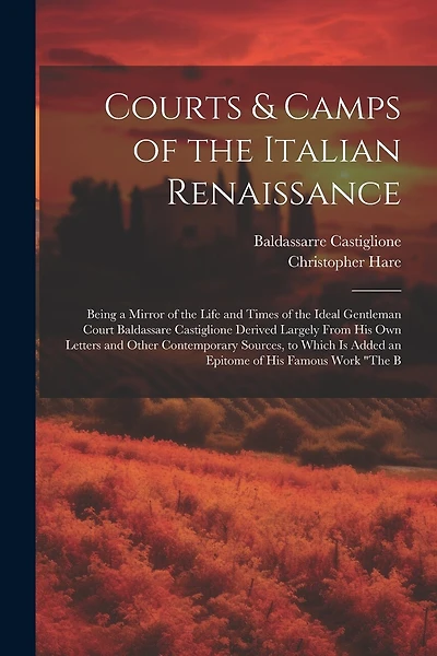 Courts & Camps of the Italian Renaissance: Being a Mirror of the Life and Times of the Ideal Gentleman Court Baldassare Castiglione Derived Largely From His Own Letters and Other Contemporary Sources, to Which Is Added an Epitome of His Famous Work "The B