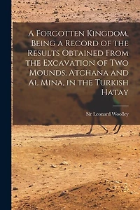 A Forgotten Kingdom, Being a Record of the Results Obtained From the Excavation of Two Mounds, Atchana and Al Mina, in the Turkish Hatay