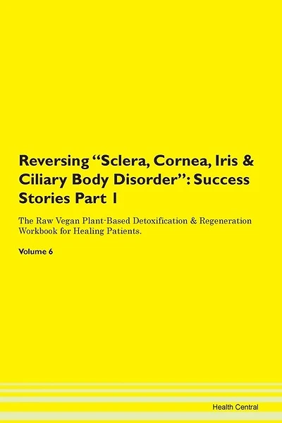 Reversing Sclera, Cornea, Iris & Ciliary Body Disorder: Success Stories Part 1 The Raw Vegan Plant-based Detoxification & Regeneration Workbook For Healing