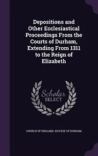 Depositions and Other Ecclesiastical Proceedings From the Courts of Durham, Extending 1311 to Reign Elizabeth