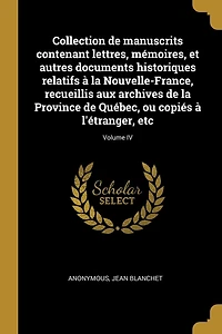 Collection de manuscrits contenant lettres, mémoires, et autres documents historiques relatifs à la Nouvelle-France, recueillis aux archives de la Province de Québec, ou copiés à l'étranger, etc; Volume IV