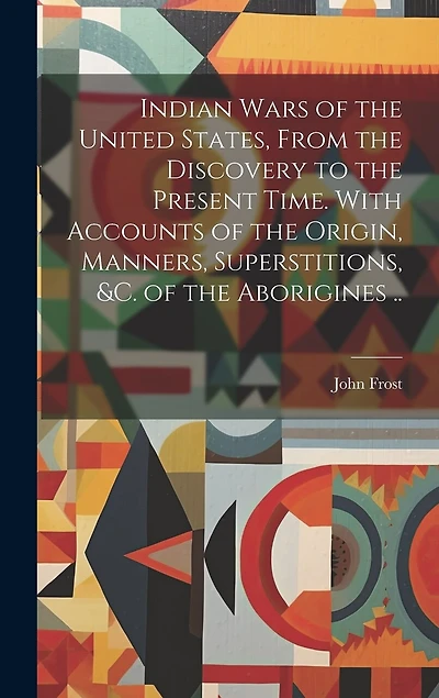 Indian Wars of the United States, From the Discovery to the Present Time. With Accounts of the Origin, Manners, Superstitions, &c. of the Aborigines ..