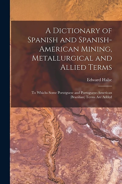 A Dictionary of Spanish and Spanish-American Mining, Metallurgical and Allied Terms: To Whichs Some Porutguese and Portuguese-American (Brazilian) Terms Are Added