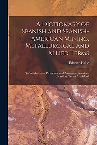A Dictionary of Spanish and Spanish-American Mining, Metallurgical and Allied Terms: To Whichs Some Porutguese and Portuguese-American (Brazilian) Terms Are Added