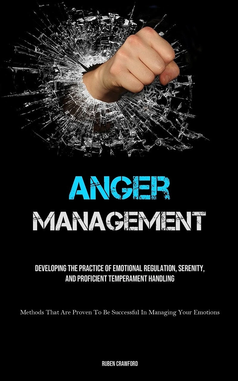 Anger Management: Developing The Practice Of Emotional Regulation, Serenity, And Proficient Temperament Handling (Methods That Are Proven To Be Successful In Managing Your Emotions)