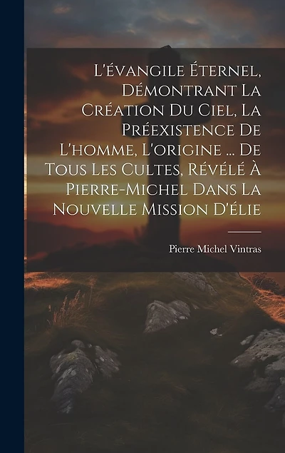 L'évangile Éternel, Démontrant La Création Du Ciel, La Préexistence De L'homme, L'origine ... De Tous Les Cultes, Révélé À Pierre-Michel Dans La Nouvelle Mission D'élie