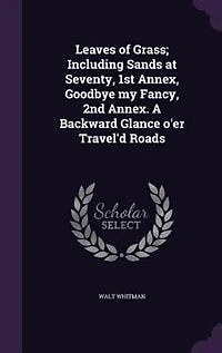 Leaves of Grass; Including Sands at Seventy, 1st Annex, Goodbye my Fancy, 2nd Annex. A Backward Glance o'er Travel'd Roads