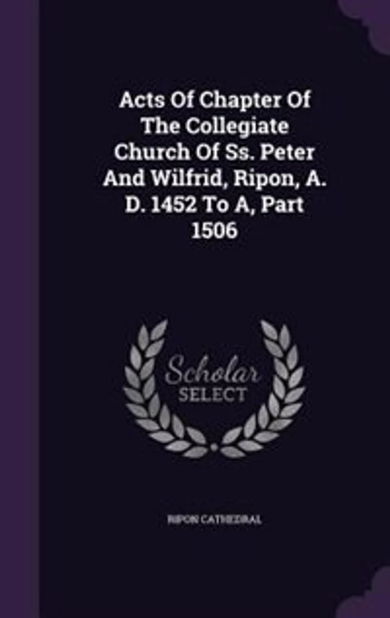 Acts of Chapter the Collegiate Church Ss. Peter and Wilfrid, Ripon, A. D. 1452 to A