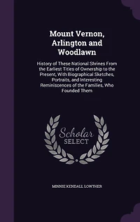 Mount Vernon, Arlington and Woodlawn: History of These National Shrines From the Earliest Titles Ownership to Present, With Biogra