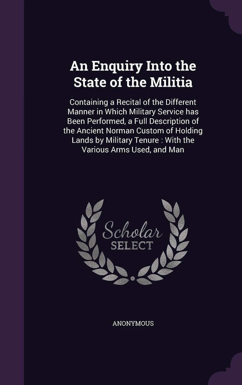 An Enquiry Into the State of Militia: Containing a Recital Different Manner Which Military Service has Been Performed, Full Description Ancient Norman Custom Holding Lands by Tenure: With Various Arms Used, and Man