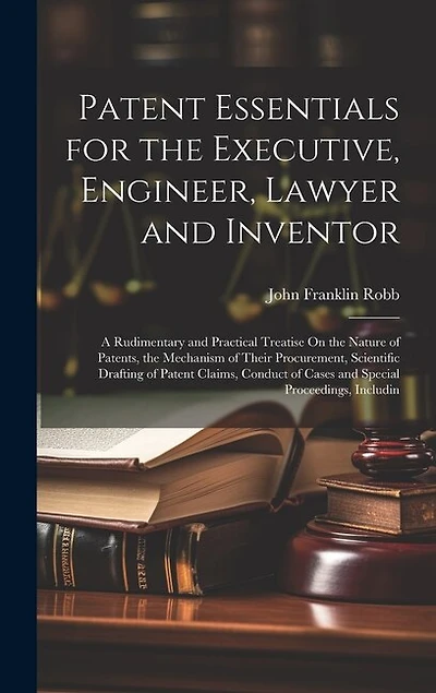 Patent Essentials for the Executive, Engineer, Lawyer and Inventor: A Rudimentary and Practical Treatise On the Nature of Patents, the Mechanism of Their Procurement, Scientific Drafting of Patent Claims, Conduct of Cases and Special Proceedings, Includin