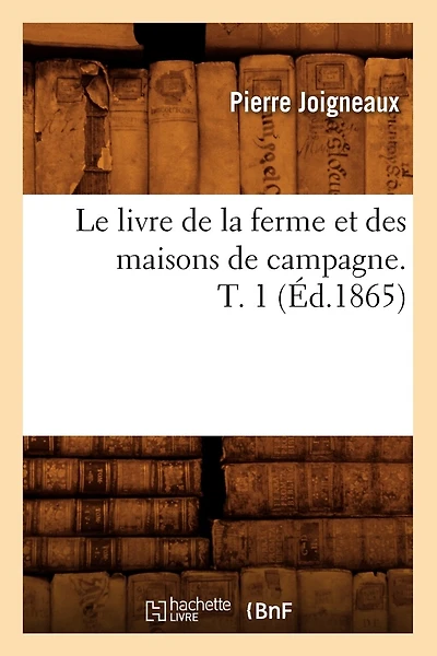 Le Livre de la Ferme Et Des Maisons de Campagne. T. 1 (Éd.1865)