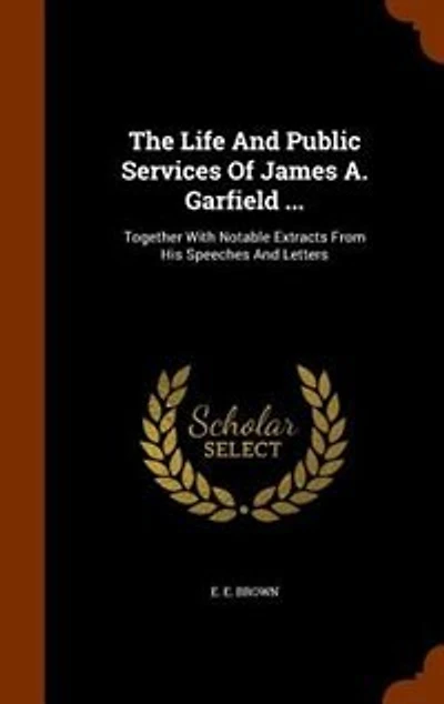 The Life and Public Services of James A. Garfield ... Together With Notable Extracts From his Speeches Letters