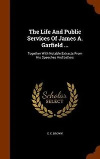 The Life and Public Services of James A. Garfield ... Together With Notable Extracts From his Speeches Letters