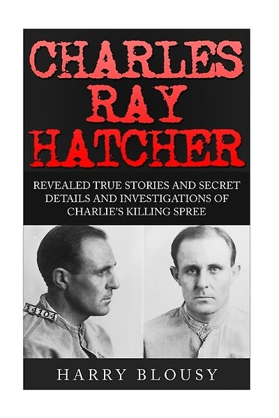 Charles Ray Hatcher: Revealed - True Stories, Private Details and Secret Investigations of Charlie's Killing Sprees