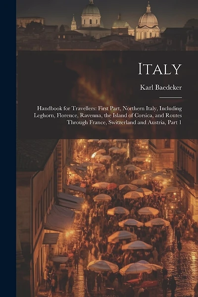 Italy: Handbook for Travellers: First Part, Northern Italy, Including Leghorn, Florence, Ravenna, the Island of Corsica, and Routes Through France, Switzerland and Austria, Part 1