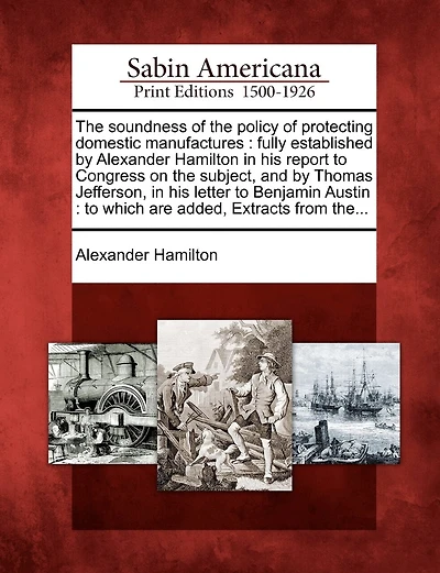 The Soundness of the Policy of Protecting Domestic Manufactures: Fully Established by Alexander Hamilton in His Report to Congress on the Subject, and by Thomas Jefferson, in His Letter to Benjamin Austin: To Which Are Added, Extracts from The...