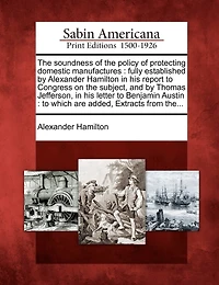 The Soundness of the Policy of Protecting Domestic Manufactures: Fully Established by Alexander Hamilton in His Report to Congress on the Subject, and by Thomas Jefferson, in His Letter to Benjamin Austin: To Which Are Added, Extracts from The...