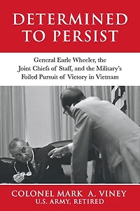 Determined to Persist: General Earle Wheeler, the Joint Chiefs of Staff, and the Military’s Foiled Pursuit of Victory in Vietnam
