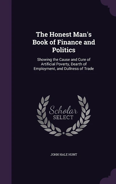 the Honest Man's Book of Finance and Politics, Showing Cause Cure Artificial Poverty, Dearth Employment, Dullness Trade: Two Parts; Part I, Paper Money Speculation, Usury Increase; II, Theory a Perfect