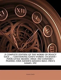 A Complete Edition of the Works Nancy Luce ...: Containing God's Words--Sickness--Poor Little Hearts--Milk--No Comfort--Prayers--Our Savior's Golde