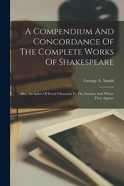 A Compendium And Concordance Of The Complete Works Of Shakespeare: Also, An Index Of Every Character In The Dramas And Where They Appear