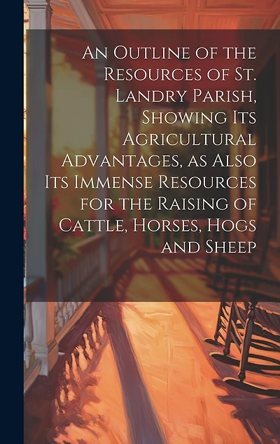 An Outline of the Resources of St. Landry Parish, Showing its Agricultural Advantages, as Also its Immense Resources for the Raising of Cattle, Horses