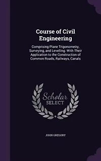 Course of Civil Engineering: Comprising Plane Trigonometry, Surveying, and Levelling. With Their Application to the Construction