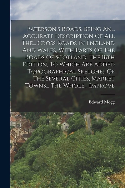 Paterson's Roads, Being An... Accurate Description Of All The... Cross Roads In England And Wales, With Parts Of The Roads Of Scotland. The 18th Edition, To Which Are Added Topographical Sketches Of The Several Cities, Market Towns... The Whole... Improve