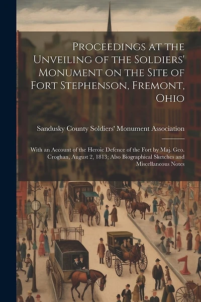 Proceedings at the Unveiling of the Soldiers' Monument on the Site of Fort Stephenson, Fremont, Ohio: With an Account of the Heroic Defence of the Fort by Maj. Geo. Croghan, August 2, 1813; Also Biographical Sketches and Miscellaneous Notes