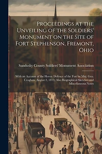 Proceedings at the Unveiling of the Soldiers' Monument on the Site of Fort Stephenson, Fremont, Ohio: With an Account of the Heroic Defence of the Fort by Maj. Geo. Croghan, August 2, 1813; Also Biographical Sketches and Miscellaneous Notes