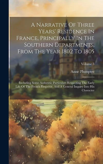 A Narrative Of Three Years' Residence In France, Principally In The Southern Departments, From The Year 1802 To 1805: Including Some Authentic Particulars Respecting The Early Life Of The French Emperor
