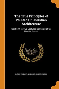 The True Principles of Pointed Or Christian Architecture: Set Forth in Two Lectures Delivered at St. Marie's, Oscott