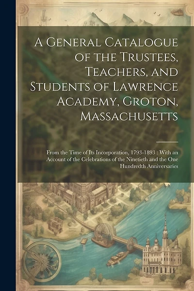 A General Catalogue of the Trustees, Teachers, and Students of Lawrence Academy, Groton, Massachusetts: From the Time of Its Incorporation