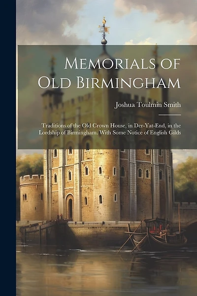 Memorials of Old Birmingham: Traditions of the Old Crown House, in Der-Yat-End, in the Lordship of Birmingham. With Some Notice of English Gilds