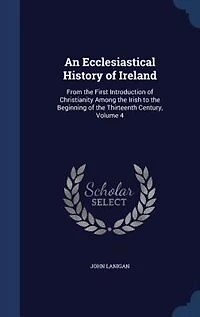 An Ecclesiastical History of Ireland: From the First Introduction Christianity Among Irish to Beginning Thirteenth Cent