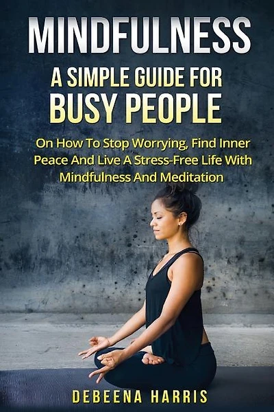 Mindfulness: A Simple Guide For Busy People On How To Stop Worrying, Find Inner Peace And Live A Stress Free Life With Mindfulness And Meditation
