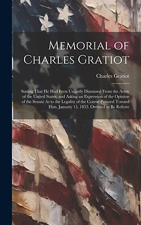 Memorial of Charles Gratiot: Stating That He Had Been Unjustly Dismissed From the Army of the United States, and Asking an Expression of the Opinion of the Senate As to the Legality of the Course Pursued Toward Him. January 15, 1852. Ordered to Be Referre
