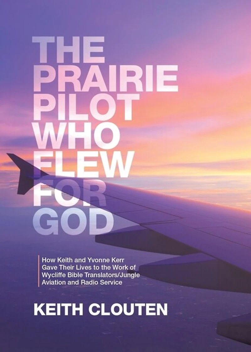 The Prairie Pilot Who Flew for God: How Keith and Yvonne Kerr Gave Their Lives to the Work of Wycliffe Bible Translators/Jungle Aviation and Radio Service