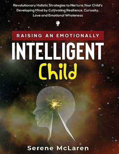 Raising An Emotionally Intelligent Child. Revolutionary Holistic Strategies To Nurture Your Child's Developing Mind By Cultivating Resilience, Curiosity, Love And Emotional Wholeness