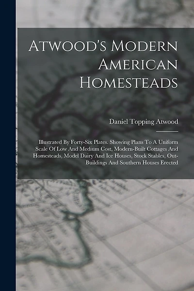 Atwood's Modern American Homesteads: Illustrated By Forty-six Plates. Showing Plans To A Uniform Scale Of Low And Medium Cost, Modern-built Cottages And Homesteads, Model Dairy And Ice Houses, Stock Stables, Out-buildings And Southern Houses Erected