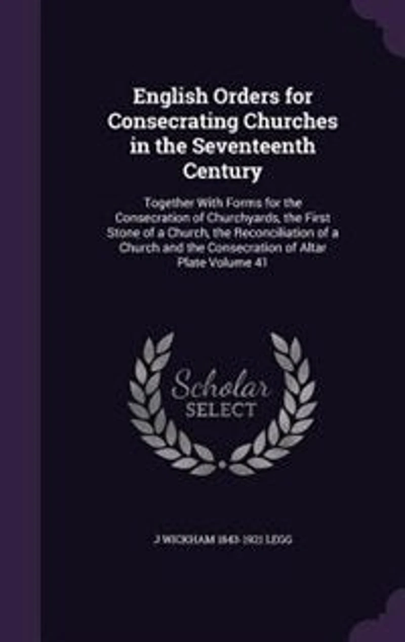 English Orders for Consecrating Churches in the Seventeenth Century: Together With Forms for the Consecration of Churchyards, the First Stone of a Church, the Reconcili