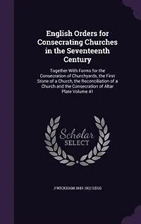 English Orders for Consecrating Churches in the Seventeenth Century: Together With Forms for the Consecration of Churchyards, the First Stone of a Church, the Reconcili