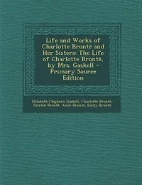 Life and Works of Charlotte Brontë Her Sisters: The Brontë, by Mrs. Gaskell