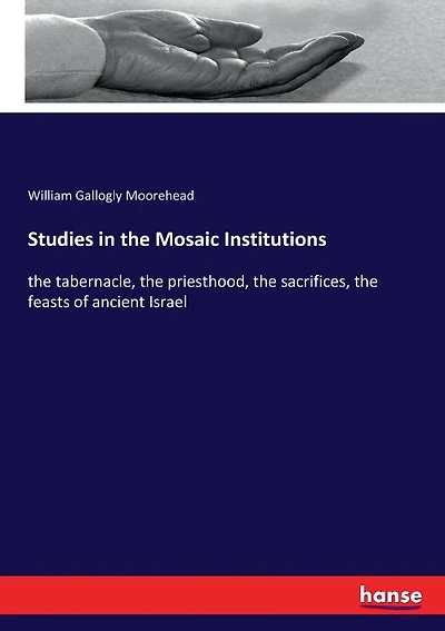 Studies in the Mosaic Institutions: the tabernacle, the priesthood, the sacrifices, the feasts of ancient Israel