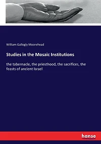 Studies in the Mosaic Institutions: the tabernacle, the priesthood, the sacrifices, the feasts of ancient Israel